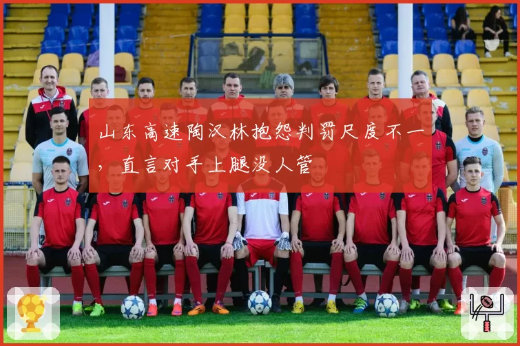 山东高速陶汉林抱怨判罚尺度不一,直言对手上腿没人管