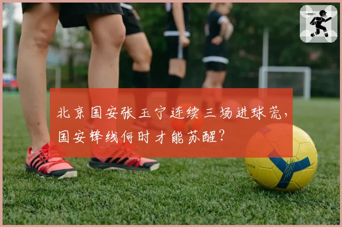 北京国安张玉宁连续三场进球荒，国安锋线何时才能苏醒？
