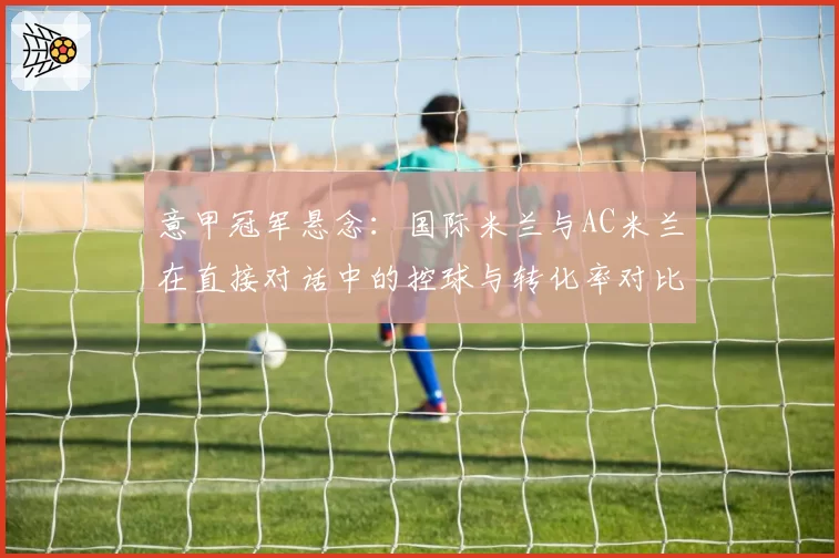 意甲冠军悬念：国际米兰与AC米兰在直接对话中的控球与转化率对比