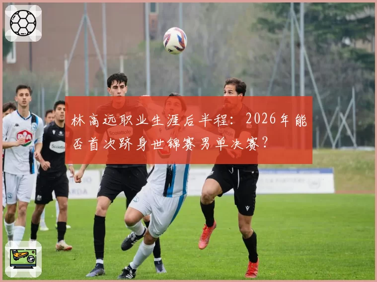 林高远职业生涯后半程：2026年能否首次跻身世锦赛男单决赛？