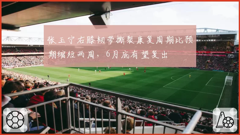 张玉宁右膝韧带撕裂康复周期比预期缩短两周,6月底有望复出