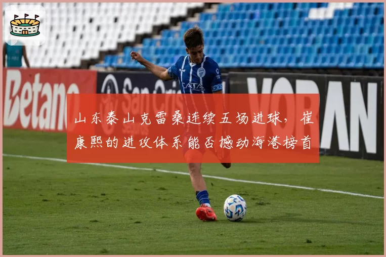 山东泰山克雷桑连续五场进球，崔康熙的进攻体系能否撼动海港榜首？
