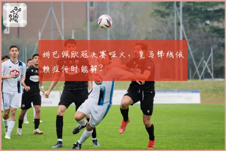 姆巴佩欧冠决赛哑火，皇马锋线依赖症何时能解？