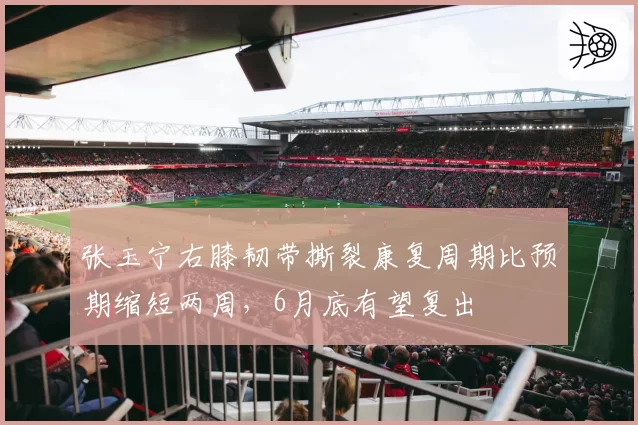 张玉宁右膝韧带撕裂康复周期比预期缩短两周,6月底有望复出
