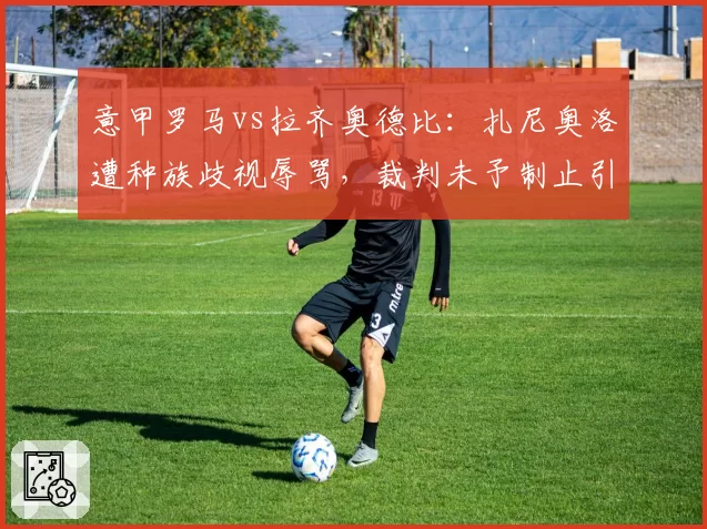 意甲罗马vs拉齐奥德比：扎尼奥洛遭种族歧视辱骂，裁判未予制止引众怒