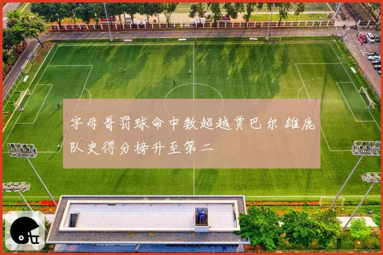 字母哥罚球命中数超越贾巴尔 雄鹿队史得分榜升至第二