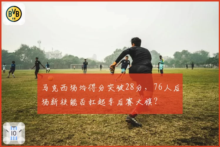 马克西场均得分突破28分，76人后场新核能否扛起季后赛大旗？