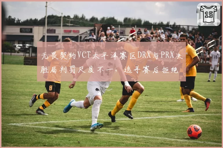 无畏契约VCT太平洋赛区DRX与PRX决胜局判罚尺度不一，选手赛后拒绝握手引冲突