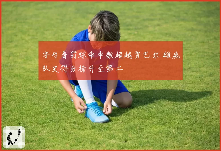 字母哥罚球命中数超越贾巴尔 雄鹿队史得分榜升至第二