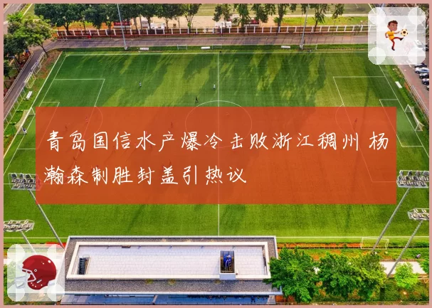 青岛国信水产爆冷击败浙江稠州 杨瀚森制胜封盖引热议