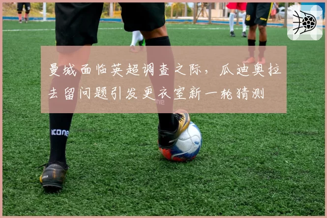 曼城面临英超调查之际，瓜迪奥拉去留问题引发更衣室新一轮猜测