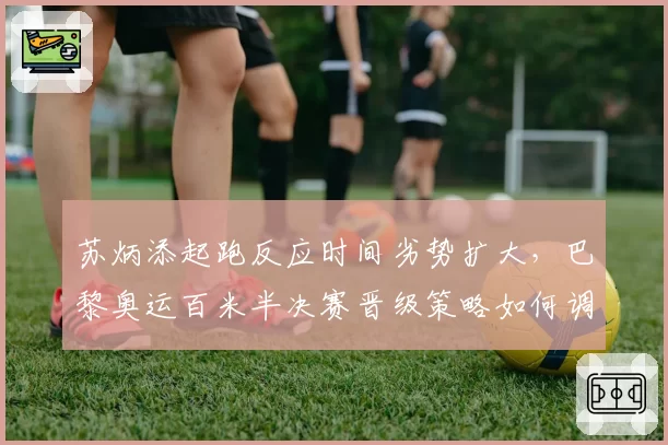 苏炳添起跑反应时间劣势扩大,巴黎奥运百米半决赛晋级策略如何调整?