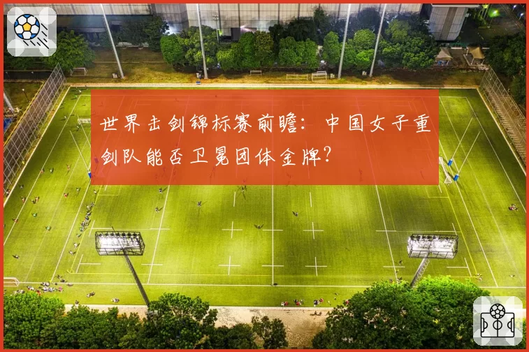 世界击剑锦标赛前瞻:中国女子重剑队能否卫冕团体金牌?