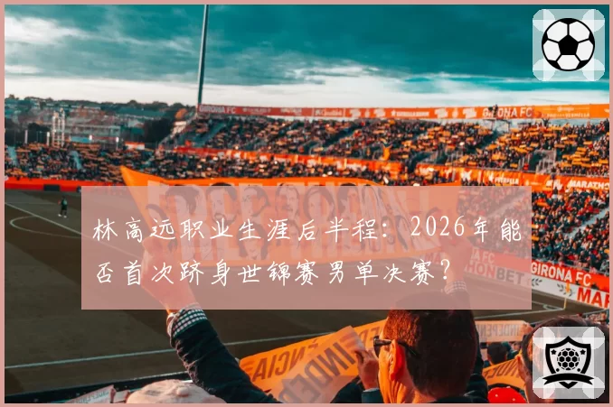 林高远职业生涯后半程：2026年能否首次跻身世锦赛男单决赛？