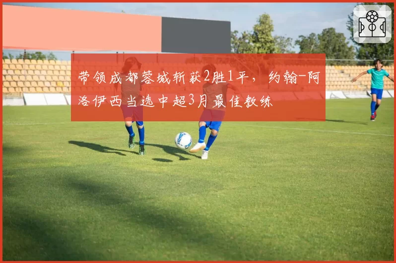 带领成都蓉城斩获2胜1平,约翰-阿洛伊西当选中超3月最佳教练