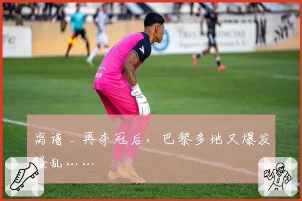 离谱 _ 再夺冠后,巴黎多地又爆发骚乱……