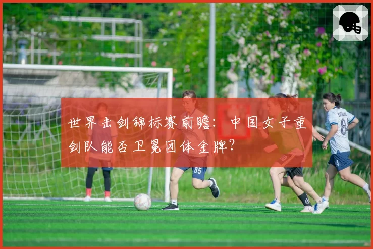 世界击剑锦标赛前瞻：中国女子重剑队能否卫冕团体金牌？