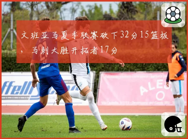 文班亚马夏季联赛砍下32分15篮板，马刺大胜开拓者17分