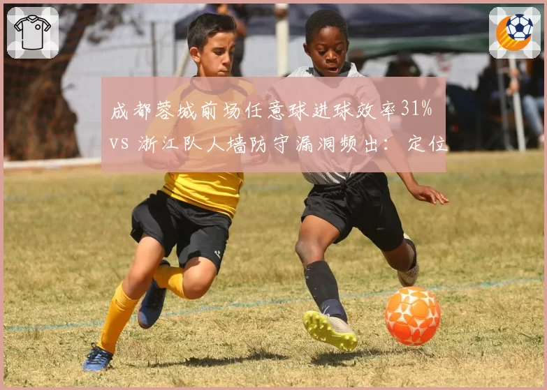 成都蓉城前场任意球进球效率31% vs 浙江队人墙防守漏洞频出：定位球攻防成胜负手