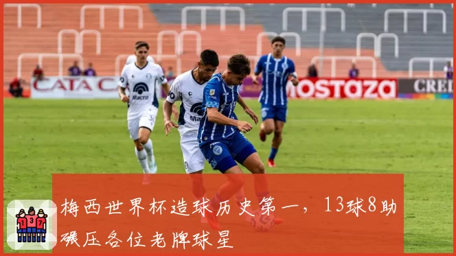 梅西世界杯造球历史第一，13球8助碾压各位老牌球星