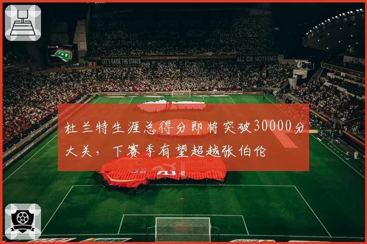 杜兰特生涯总得分即将突破30000分大关，下赛季有望超越张伯伦