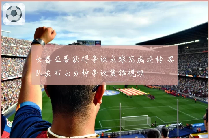 长春亚泰获得争议点球完成逆转 客队发布七分钟争议集锦视频
