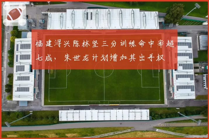 福建浔兴陈林坚三分训练命中率超七成,朱世龙计划增加其出手权