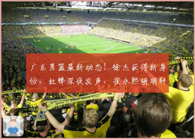 广东男篮最新动态！徐杰获得新身份，杜锋深夜发声，崔永熙胡明轩参加热身赛，王洪泽出国特训