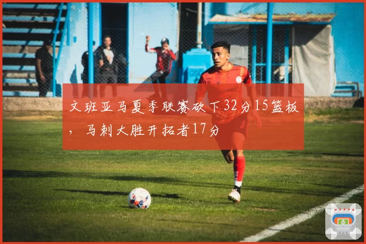 文班亚马夏季联赛砍下32分15篮板，马刺大胜开拓者17分