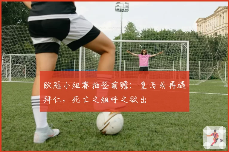 欧冠小组赛抽签前瞻：皇马或再遇拜仁，死亡之组呼之欲出