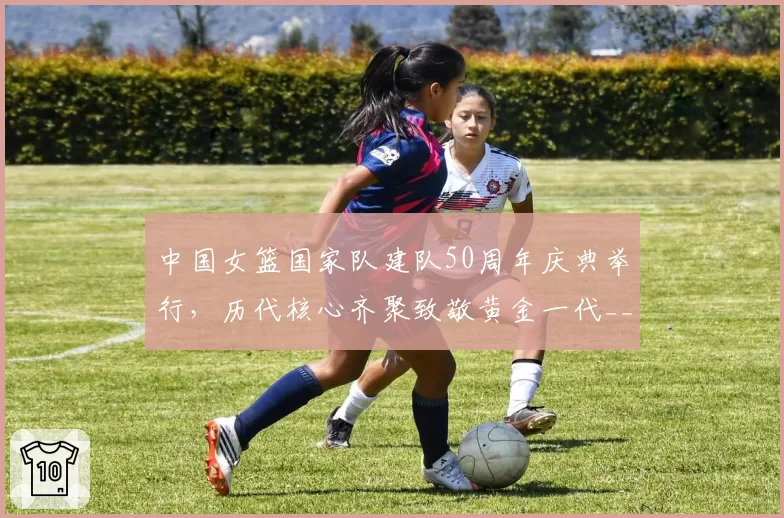 中国女篮国家队建队50周年庆典举行，历代核心齐聚致敬黄金一代__br_