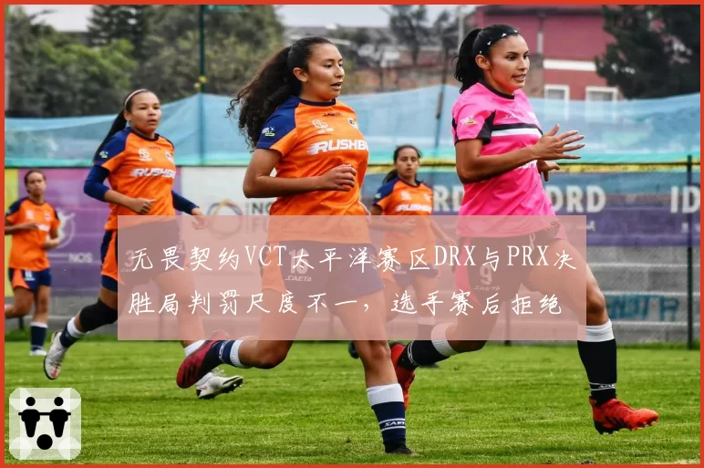 无畏契约VCT太平洋赛区DRX与PRX决胜局判罚尺度不一，选手赛后拒绝握手引冲突