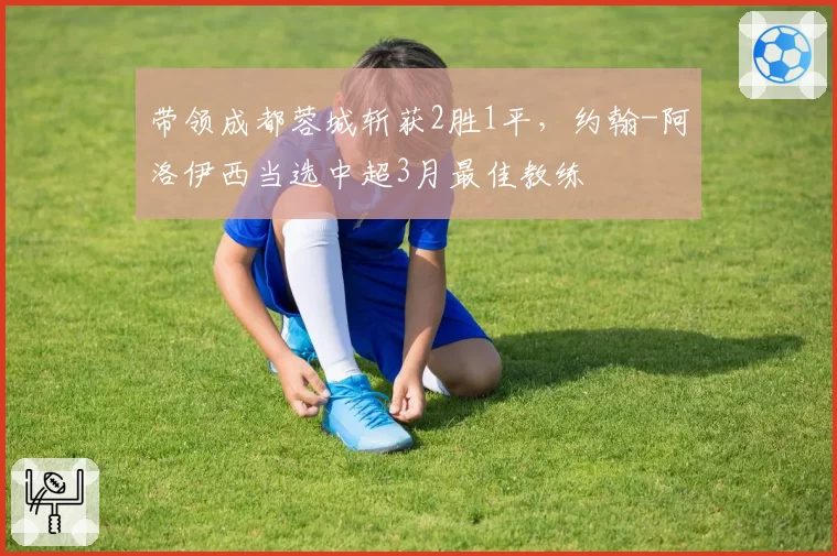 带领成都蓉城斩获2胜1平,约翰-阿洛伊西当选中超3月最佳教练