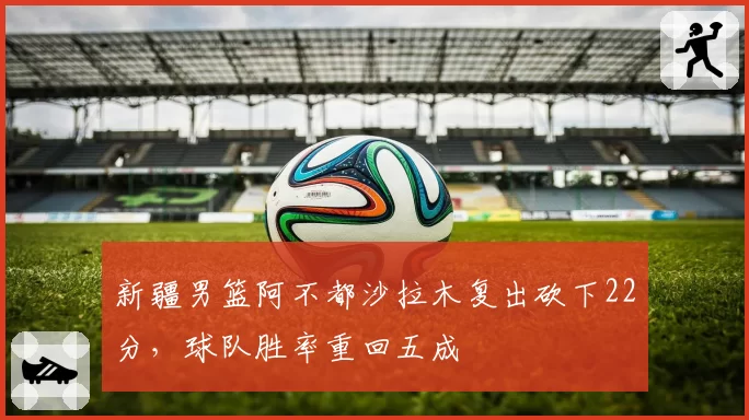 新疆男篮阿不都沙拉木复出砍下22分，球队胜率重回五成