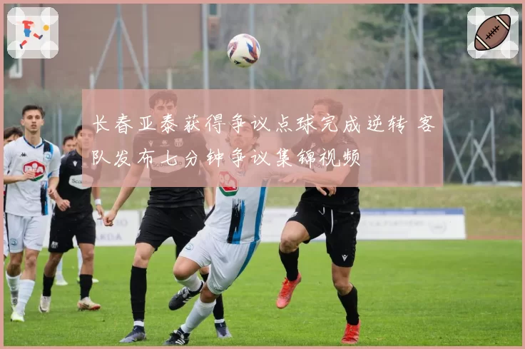 长春亚泰获得争议点球完成逆转 客队发布七分钟争议集锦视频