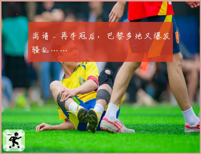离谱 _ 再夺冠后,巴黎多地又爆发骚乱……