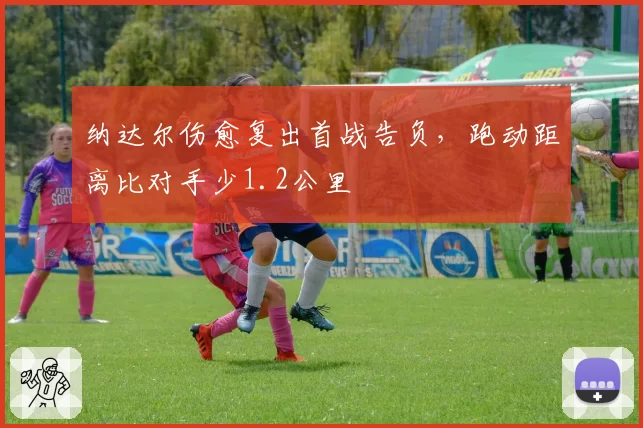 纳达尔伤愈复出首战告负,跑动距离比对手少1.2公里