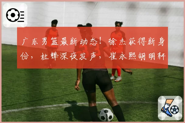 广东男篮最新动态！徐杰获得新身份，杜锋深夜发声，崔永熙胡明轩参加热身赛，王洪泽出国特训