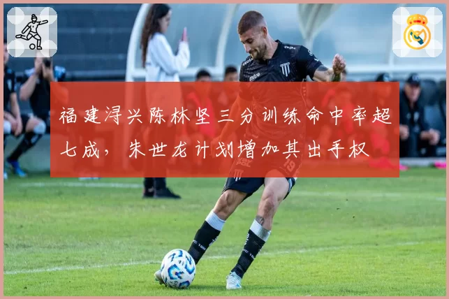 福建浔兴陈林坚三分训练命中率超七成,朱世龙计划增加其出手权