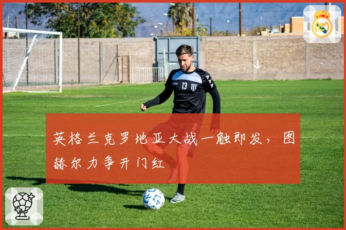 英格兰克罗地亚大战一触即发,图赫尔力争开门红