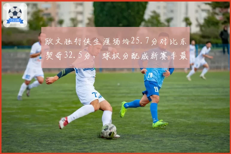 欧文独行侠生涯场均25.7分对比东契奇32.5分，球权分配成新赛季最大悬念