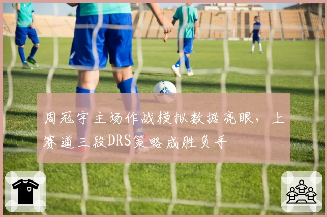 周冠宇主场作战模拟数据亮眼,上赛道三段DRS策略成胜负手