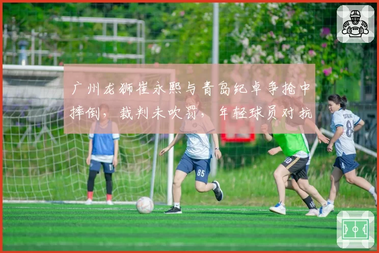 广州龙狮崔永熙与青岛纪卓争抢中摔倒，裁判未吹罚，年轻球员对抗中的保护机制如何完善？