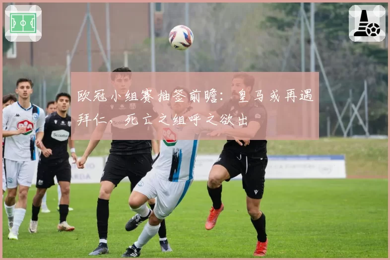 欧冠小组赛抽签前瞻：皇马或再遇拜仁，死亡之组呼之欲出