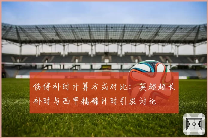 伤停补时计算方式对比：英超超长补时与西甲精确计时引发讨论