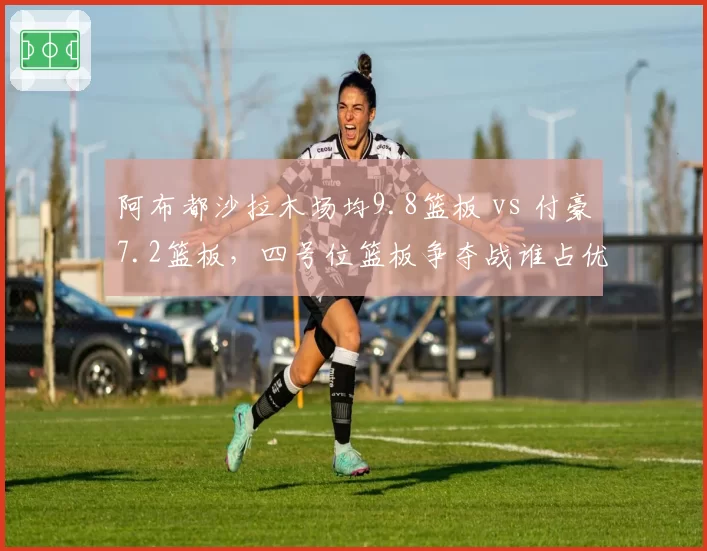 阿布都沙拉木场均9.8篮板 vs 付豪7.2篮板，四号位篮板争夺战谁占优