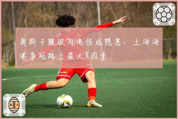 奥斯卡腹股沟老伤成隐患，上海海港争冠路上最大X因素