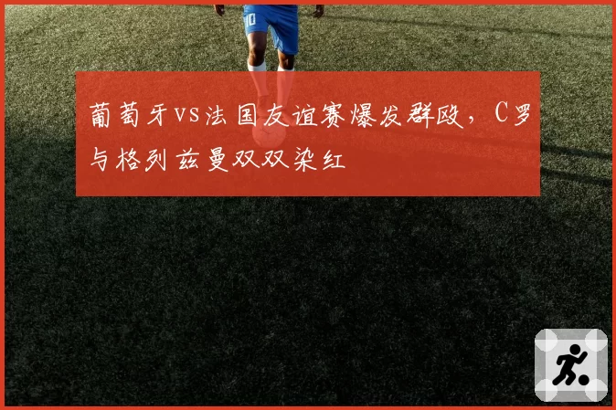 葡萄牙vs法国友谊赛爆发群殴，C罗与格列兹曼双双染红