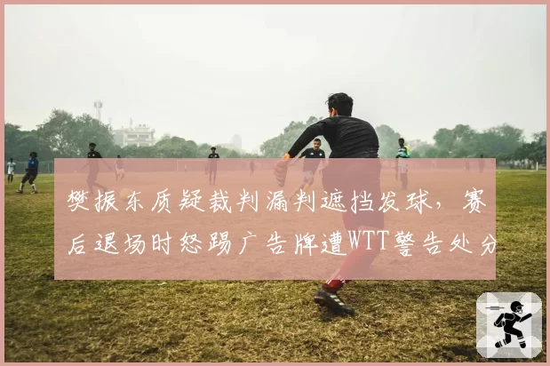 樊振东质疑裁判漏判遮挡发球，赛后退场时怒踢广告牌遭WTT警告处分