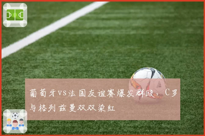 葡萄牙vs法国友谊赛爆发群殴,C罗与格列兹曼双双染红